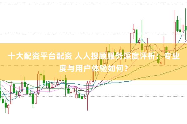 十大配资平台配资 人人投顾服务深度评析：专业度与用户体验如何？