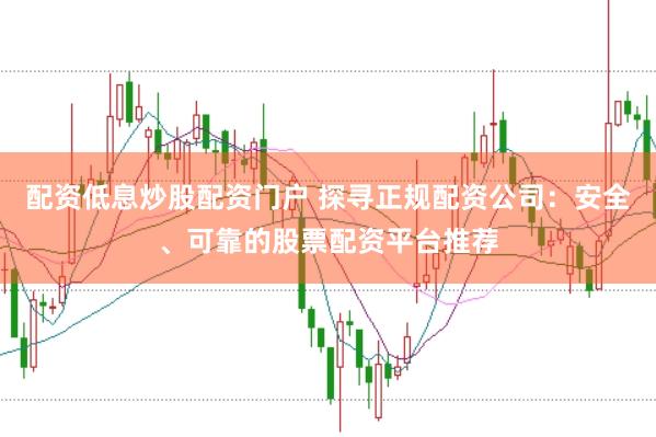 配资低息炒股配资门户 探寻正规配资公司：安全、可靠的股票配资平台推荐