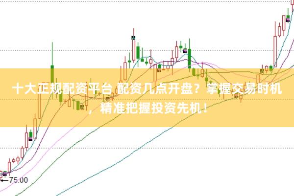 十大正规配资平台 配资几点开盘？掌握交易时机，精准把握投资先机！