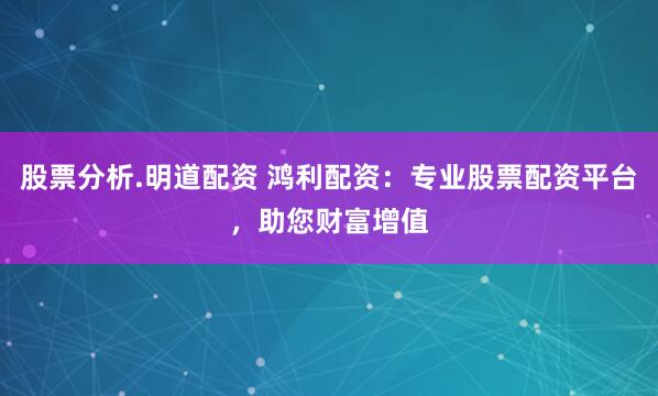 股票分析.明道配资 鸿利配资:专业股票配资平台,助您财富增值