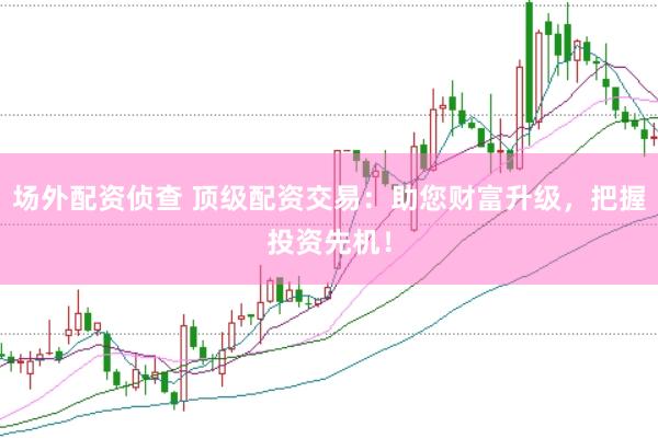 场外配资侦查 顶级配资交易：助您财富升级，把握投资先机！