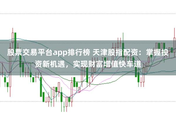 股票交易平台app排行榜 天津股指配资：掌握投资新机遇，实现财富增值快车道