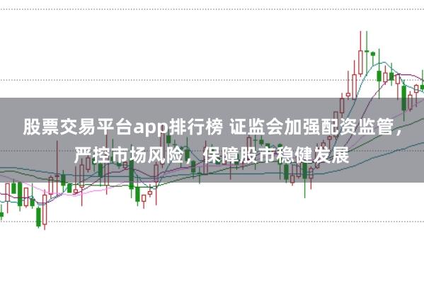 股票交易平台app排行榜 证监会加强配资监管，严控市场风险，保障股市稳健发展