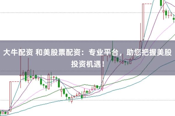 大牛配资 和美股票配资：专业平台，助您把握美股投资机遇！