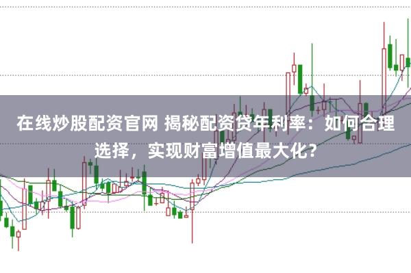 在线炒股配资官网 揭秘配资贷年利率：如何合理选择，实现财富增值最大化？