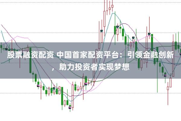 股票融资配资 中国首家配资平台：引领金融创新，助力投资者实现梦想