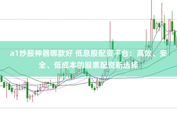 a1炒股神器哪款好 低息股配资平台：高效、安全、低成本的股票配资新选择