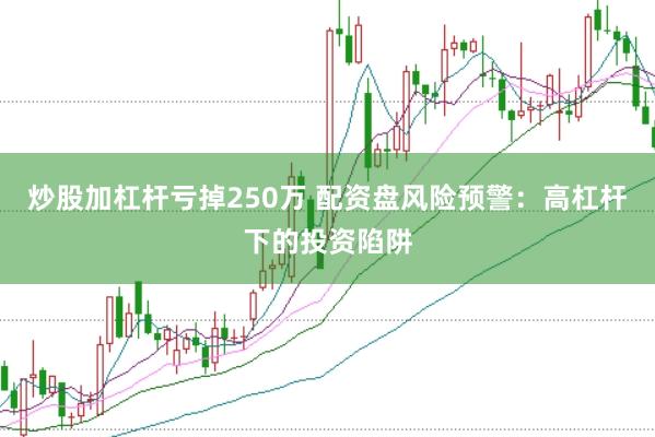 炒股加杠杆亏掉250万 配资盘风险预警：高杠杆下的投资陷阱