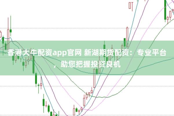 香港大牛配资app官网 新湖期货配资：专业平台，助您把握投资良机