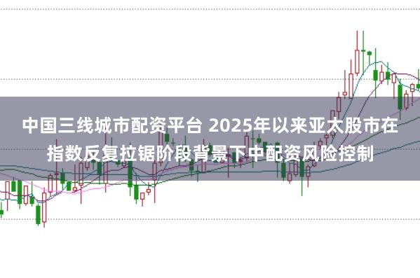 中国三线城市配资平台 2025年以来亚太股市在指数反复拉锯阶段背景下中配资风险控制