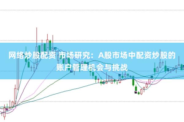 网络炒股配资 市场研究:A股市场中配资炒股的账户管理机会与挑战