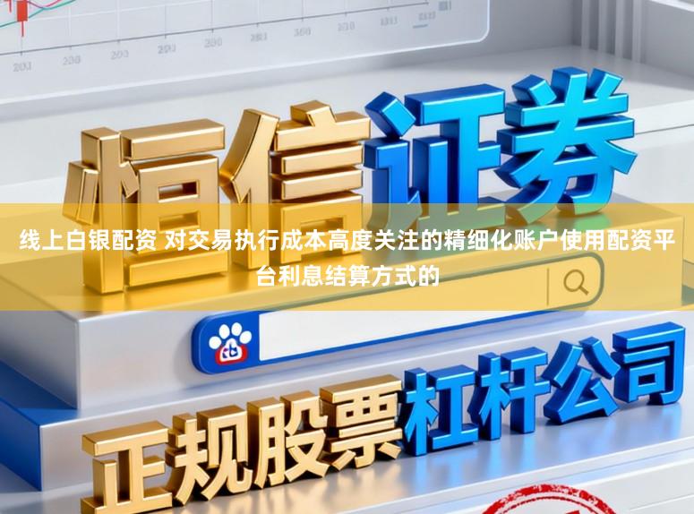 线上白银配资 对交易执行成本高度关注的精细化账户使用配资平台利息结算方式的