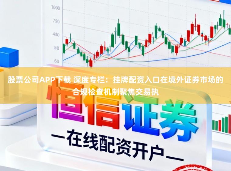 股票公司APP下载 深度专栏:挂牌配资入口在境外证券市场的合规检查机制聚焦交易执