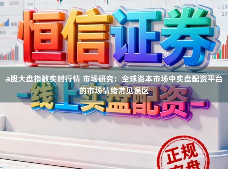 a股大盘指数实时行情 市场研究：全球资本市场中实盘配资平台的市场情绪常见误区