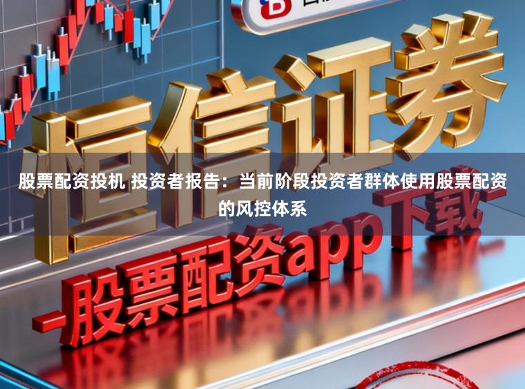 股票配资投机 投资者报告：当前阶段投资者群体使用股票配资的风控体系