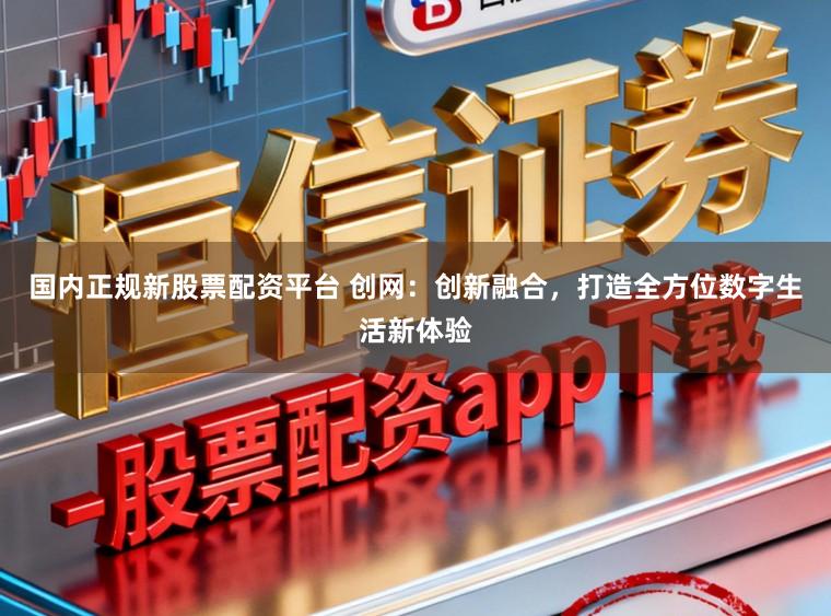 国内正规新股票配资平台 创网：创新融合，打造全方位数字生活新体验