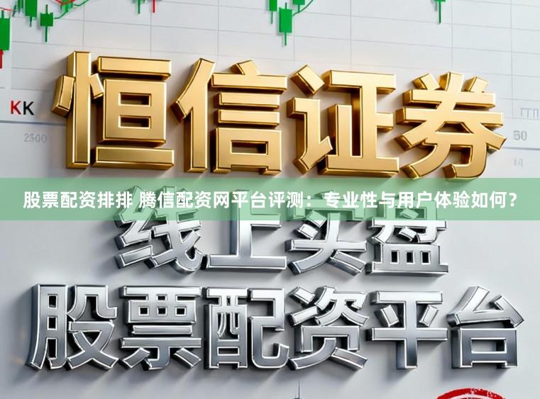 股票配资排排 腾信配资网平台评测：专业性与用户体验如何？