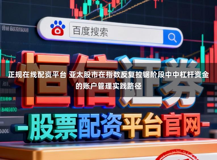 正规在线配资平台 亚太股市在指数反复拉锯阶段中中杠杆资金的账户管理实践路径