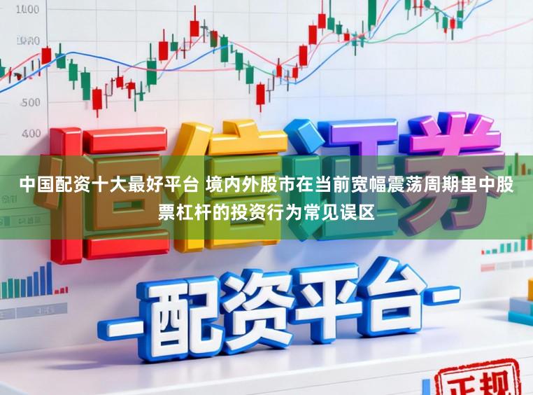 中国配资十大最好平台 境内外股市在当前宽幅震荡周期里中股票杠杆的投资行为常见误区