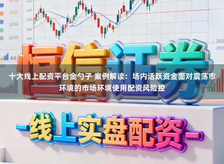 十大线上配资平台金勺子 案例解读：场内活跃资金面对震荡市环境的市场环境使用配资风险控