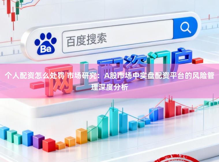 个人配资怎么处罚 市场研究：A股市场中实盘配资平台的风险管理深度分析