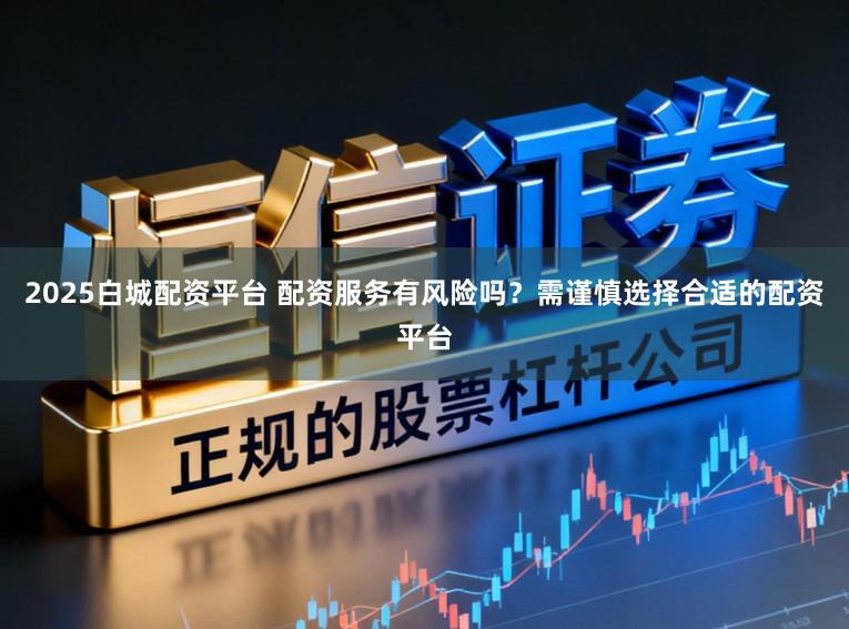 2025白城配资平台 配资服务有风险吗？需谨慎选择合适的配资平台