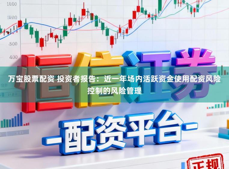 万宝股票配资 投资者报告：近一年场内活跃资金使用配资风险控制的风险管理
