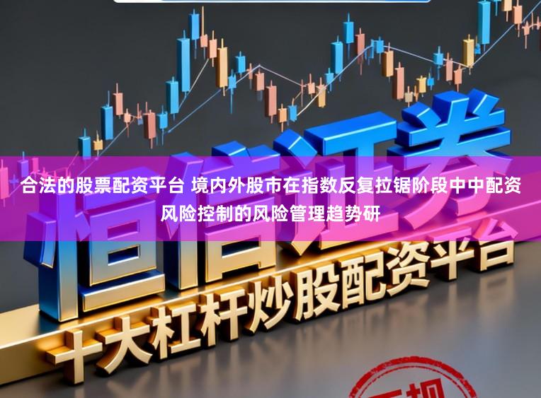 合法的股票配资平台 境内外股市在指数反复拉锯阶段中中配资风险控制的风险管理趋势研