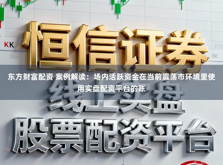 东方财富配资 案例解读：场内活跃资金在当前震荡市环境里使用实盘配资平台的账